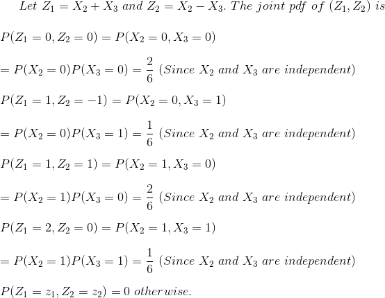 Let~Z_1=X_2+X_3~and~Z_2=X_2-X_3.~The~joint~pdf~of~(Z_1,Z_2)~is\\\\ P(Z_1=0,Z_2=0)=P(X_2=0,X_3=0)\\\\ =P(X_2=0)P(X_3=0)=\frac{2}{6}~(Since~X_2~and~X_3~are~independent)\\\\ P(Z_1=1,Z_2=-1)=P(X_2=0,X_3=1)\\\\ =P(X_2=0)P(X_3=1)=\frac{1}{6}~(Since~X_2~and~X_3~are~independent)\\\\ P(Z_1=1,Z_2=1)=P(X_2=1,X_3=0)\\\\ =P(X_2=1)P(X_3=0)=\frac{2}{6}~(Since~X_2~and~X_3~are~independent)\\\\ P(Z_1=2,Z_2=0)=P(X_2=1,X_3=1)\\\\ =P(X_2=1)P(X_3=1)=\frac{1}{6}~(Since~X_2~and~X_3~are~independent)\\\\ P(Z_1=z_1,Z_2=z_2)=0~otherwise.