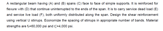 A rectangular beam having (A) and (B) spans (C) face to face of simple supports. It is reinforced for flexure with (D) that c
