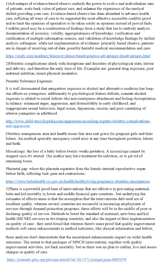 1)Advantages of evidence-based observe embody the power to evolve and individualize care of patients, scale back value of patient care, and enhance the experience of the medical skilled providing your care. Evidence-based obscrve has done abundant to advance health care, inflicting all ways of care to be supported the most effective accessible credible proof and to limit the opinions of specialists to be taken solely as opinions instead of proved facts. Credible proof may be a combination of findings from a study that has to embody analysis documentation of accuracy, validity, appropriateness of knowledge, verification and certification of multiple information sources, and validation of knowledge findings by skilled analysis colleagues. while not implementation of evidence- primarily based observe, patients are in danger of receiving out-of-date sibly harmful medical recommendation and care nta 2)0bstetric complications check with disruptions and disorders of physiological state, labour and delivery, and therefore the early time of life. Examples are: prenatal drug exposure, poor maternal nutrition, minor physical anomalies Prenatal Substance Exposure: It is well documented that antepartum exposure run effects on youngsters. additionally to psychological feature deficits, craniate alcohol exposure is related to social deficits like non-contiguous attachment and feeling dy in infancy; enhanced anger, aggression, and distractibility in early childhood; and inappropriate sexual behaviour, legal issues, depression, suicide, and poor caretaking of ulterior youngsters in adulthood. to alcohol and alternative medicine has long sregulation oIn Obstetc emergencies area unit health issues that area unit grave for pregnant girls and their babies. An medical specialty emergency could arise at any time throughout gestation, labour and birth. Miscariage the loss of a baby before twenty weeks gestation. A miscarriage cannot be stopped once its started. The mother may hav e treatment for infection, or to get rid of remaining tissue. Placental gap: where the placenta separates from the female internal reproductive organ before birth, inflicting hurt, pain and contractions 3)There is a powerful proof base of interventions that are effective in prev enting matemal babe and kid mortality in lower and middle financial gain countries . but undrlying the estimates of effectiv eness is that the assumption that the interventions delivered are of excellent quality. whereas several countries are successful in increasing employment of services through demand promotion programs, these efforts will be in the middle of poor or decling quality of service. Methods to boost the standard of maternal, new-born and kid health (MCNH) services in developing countries, and also the impact of their implementation on quality of care they need found that whereas theres some proof that quality improvement methods will cause enhancements in method indicators, like clinical information and follow these analyses dont demonstrate that the ascertained enhancements impact on wider health outcomes. The extent to that packages of MNCH interventions, together with quality improvement activities, cut back ortality. but as there was no plan to outline, live and assess changes in quality of care losone article?i oumal oS