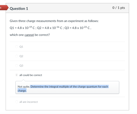 Question 1 0/1 pts Given three charge measurements from an experiment as follows: Q1:4.8 x 10-19 C ; Q2-4.8 x 10-16 C ; Q3-4.8 x 10-23 C, which one cannot be correct? Q1 Q2 Q3 all could be correct Not quite. Determine the integral multiple of the charge quantum for each charge. all are incorrect