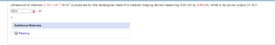 Ultrasound of intensity 1.70x10-2 W/m2 is produced by the rectangular head of a medical imaging device measuring 3.00 cm by 4.95 cm. What is its power output (in W)? 2524x w Additional Materials O Reading