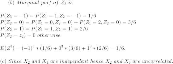 (b)~Marginal~pmf~of~Z_3~is\\\\ P(Z_3=-1)=P(Z_1=1,Z_2=-1)=1/6\\ P(Z_2=0)=P(Z_1=0,Z_2=0)+P(Z_1=2,Z_2=0)=3/6\\ P(Z_2=1)=P(Z_1=1,Z_2=1)=2/6\\ P(Z_2=z_2)=0~otherwise\\\\ E(Z^3)=(-1)^3*(1/6)+0^3*(3/6)+1^3*(2/6)=1/6.\\\\ (c)~Since~X_2~and~X_3~are~independent~hence~X_2~and~X_3~are~uncorrelated.
