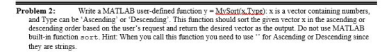 Problem 2 Write a MATI AB user-defined function y-M?SotxType): x is a vector containing numbers. and Type can be Ascending or Descending. This function should sort the given vector x in the ascending or descending order based on the users request and return the desired vector as the output. Do not use MATLAB built-in function sort. Hint: When you call this function you need to use for Ascending or Descending since they are strings.