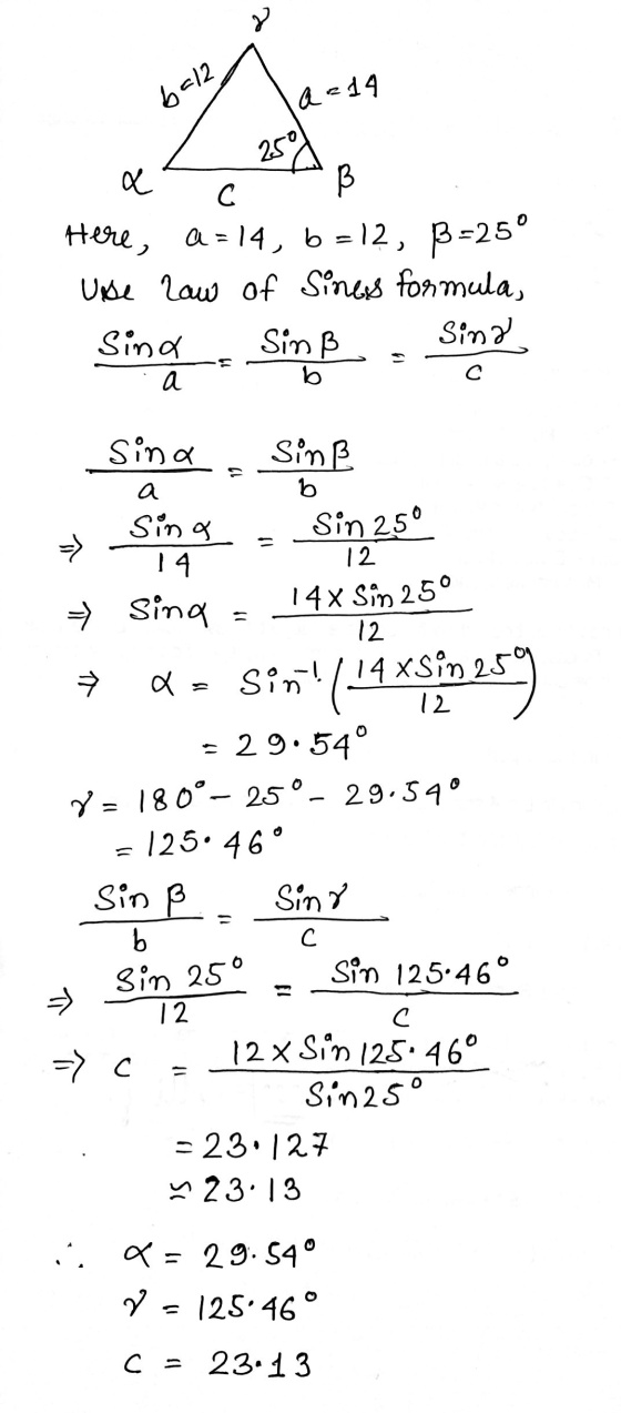 6212 a = 14 250 a С Here, a = 14, b=12, B=25° Use law of Sines formula, Sind Sinß Sina S а С b Sina Sinß a bo → Sin 25° Sina