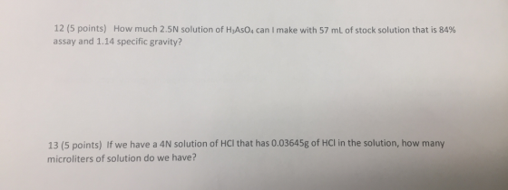 12 (5 points) How much 2.5N solution of HsAso, can I make with 57 mL of stock solution that is 84% assay and 1.14 specific gravity? 13 (5 points) If we have a 4N solution of HCl that has 0.03645g of HCl in the solution, how many microliters of solution do we have?