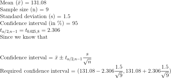 \\\text{Mean (}\bar{x}\text{) = }131.08 \\\text{Sample size (n) = }9 \\\text{Standard deviation (s) = }1.5 \\\text{Confidence interval (in }\%\text{) = }95 \\t_{\alpha/2, n-1} = t_{0.025, 8} = 2.306 \\\text{Since we know that} \\\\\\\text{Confidence interval = }\bar{x} \pm t_{\alpha/2, n-1}\frac{s}{\sqrt{n}} \\\text{Required confidence interval = }(131.08-2.306\frac{1.5}{\sqrt{9}}, 131.08+2.306\frac{1.5}{\sqrt{9}})