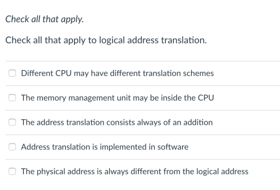 Check all that apply. Check all that apply to logical address translation. Different CPU may have different translation schemes The memory management unit may be inside the CPU The address translation consists always of an addition Address translation is implemented in software The physical address is always different from the logical address
