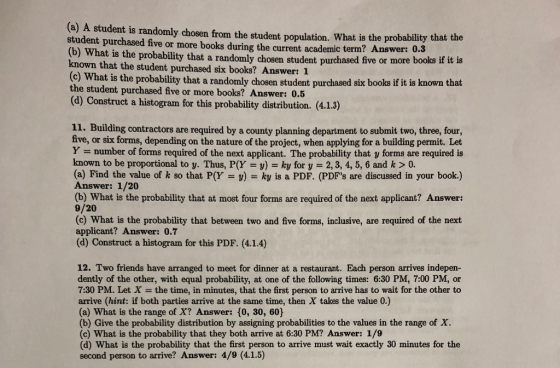 (a) A student is randomly chosen from the student population. What is the probability that the student purchased five or more books during the current academic term? Answer: 0.3 (b) What is the probability that a randomly chosen student purchased five or more known that the student purchased six books? Answer: 1 books if it is c) What is the probability that a randomly chosen student purchased six books if it is known that the student purchased five or more books? Answer: 0.5 (d) Construct a histogram for this probability distribution. (4.1.3) 11. Building contractors are required by a county planning department to submit two, three, four, five, or six forms, depending on the nature of the project, when applying for a building permit. Let Y number of forms required of the next applicant. The probability that y forms are required is known to be proportional to y. Thus, P(Y y) ky for y 2,3, 4, 5, 6 and k > 0. (a) Find the value of k so that P(Y v) ky is a PDF. (PDFs are discussed in your book.) Answer: 1/20 (b) What is the probability that at most four forms are required of the next applicant? Answer: 9/20 (c) What is the probability that between two and five forms, inclusive, are required of the next applicant? Answer: 0.7 (d) Construct a histogram for this PDF. (4.1.4) 12. Two friends have arranged to meet for dinner at a restaurant. Each person arrives indepen- dently of the other, with equal probability, at one of the following times: 6:30 PM, 7:00 PM, or 7:30 PM. Let X = the time, in minutes, that the first person to arrive has to wait for the other to arrive (hint: if both parties arrive at the same time, then X takes the value 0.) (a) What is the range of X? Answer: 10, 30, 60) (b) Give the probability distribution by assigning probabilities to the values in the range of X. (c) What is the probability that they both arrive at 6:30 PM? Answer: 1/9 (d) What is the probability that the first person to arrive must wait exactly 30 minutes for the second person to arrive? Answer: 4/9 (4.1.5)