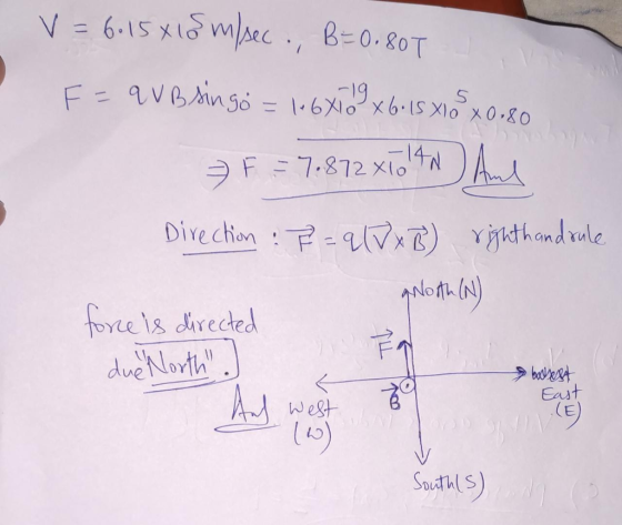 V = 6.15 x 15 m/sec., B=0.80T 5 F = q VB singo 19 = 146X102x6:15 Xlo x0,80 F = 7.872 x 10 1 And unso -141 Direction :P = q (D