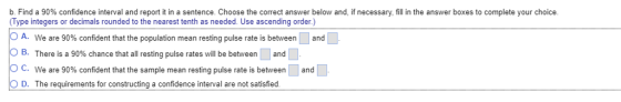b, Find a 90% confidence interval and report it in a sentence. Choose the correct answer below and, if necessary, fill in the answer boxes to complete your choice Type integers or decimals rounded to the nearest tenth as needed. Use ascending order.) A. We are 90% confident that the population mean resting pulse rate is between B. There is a 90% chance that all resting pulse rates will be between and and OC. We are 90% confident that the sample mean resting pulse rate is between O D. The requirements for constructing a confidence interval are not satisfied and