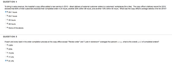 To bring in extra revenue, the hospitals copy office added a new service in 2015 - direct delivery of external customer orders to customers workplaces (for a fee). The copy offices delivery record for 2015 showed that 65% of their customers received their completed order in 24 hours, another 25% within 36 hours, and another 10% within 45 hours. What was the copy offices average delivery time for 2015? QUESTION 4 a 29.1 hours b.29.7 hours C. 35 hours d.36 hours e. None of the above. QUESTION 5 lf each and every task in the order completion process at the copy office except Review order and Look in storeroom averages five percent scrap, what is the overall yield of completed orders? a. 3.8% D. 2096 C. 73.5% d. 77.4% o e. 81.4%