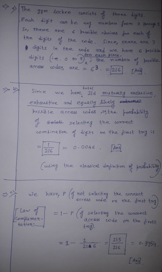 ?>|The gymlocken consists thyeedigits Fach digit can be an mumben nom o thrauih 5 s, thene anepassible choices don each the digits code. Since, there are 3 digits in the code and we have 6psibla don each blaca dits (e, tothe mumben fhozzl access eoda are-ニ63.2.12161. LA ラ 거 sive e we havetota(6 mutually exclusive exhaustive anl equall-laela possib le access code2 ,s®, the ab1U seleti selastng the conpest 2/6 0.0046 abi using tne classical detinition 3))1 We have, P (ヅnot selecting the correct access code on thedinstt -1-Paaseess code eon the tast Law, Complemen- access code on the dinst tation 1. 215 1_ zia 6 . -1216.1, 2 0.9354 Ans