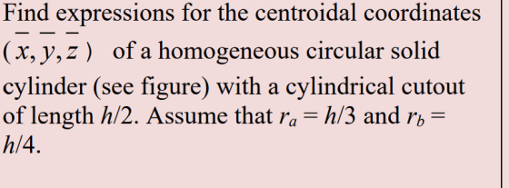 Find expressions for the centroidal coordinates (x,y,z) of a homogeneous circular solid cylinder (see figure) with a cylindrical cutout of length h/2. Assume that ra - h/3 and rb- h/4.