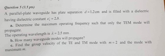 Question 5 (3.5 pts) A parallel-plate waveguide has plate separation d -1.2cm and is filled with a dielectric having dielectric constant ?:-2.8 a. Determine the maximum operating frequency such that only the TEM mode will propagate The operating wavelength is 2.5 mm b. How many waveguide modes will propagate? c. Find the group velocity of the TE and TM mode with m=2 and the mode w maximum m.