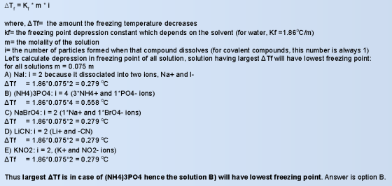 where, ??_ the amount the freezing temperature decreases the freezing point depression constant which depends on the solvent (for water, Kf =1.86°C/m) m- the molality of the solution ?the number of particles formed when that compound dissolves (for covalent compounds, this number is always 1) Lets calculate depression in freezing point of all solution, solution having largest ?? will have lowest freezing point: for all solutions m = 0.075 m A) Nal: i - 2 because it dissociated into two ions, Na+ and I- Tf -1.86?0.0752-0.279 ? B) (NH4)3P04: i = 4 (3NH4+ and 1P04-ions) ?Tf -1.86*0.075*4-0 .558 oC C) NaBrO4: i 2 (1Na+ and 1 Br04- ions) Tr = 1.86 0.075°2 = 0.279 C D) L?CN: i = 2 (Li+ and-CN) ?Tf -1.860.075 2-0.279 °C E) KNO2: i-2, (K+ and NO2- ions) Tr = 1.860.075°2= 0.279°C Thus largest ??? is in case of (NH4)3P04 hence the solution B) will have lowest freezing point. Answer is option B.