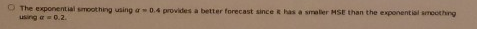 The exponential smoothing using a 0.4 provides a better forecast since has a smaller HSE than the exponential soothing using