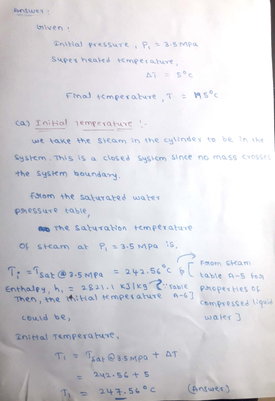 iven gottial pressure P3 s mpa supe ช heated te mperature ) Final temperature ,T : se we take the Steam in the cylindex to be nthe System This isa closed System Since no mass crosses the Sysem bounday fFstom the saturared wahe psiessure table of steam at F, = 3.5 MPa :s, sat 3 5 MMPa 2256 Enthaley, h,28 21 able Then, tme iHal tempesature A-63 Compressed Wouid could be water gnittal Temperaure, Ti = Tsat @ 3.s MPa十 242 56S 丁1 247-560C Answer)