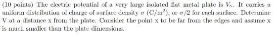 (10 points) The electric potential of a very large isolated fat metal plate is Vo. It carries a uniform distribution of charge of surface density o (C/m2), or o/2 for each surface. Determine V at a distance x from the plate. Consider the point x to be far from the edges and assume X is much smaller than the plate dimensions
