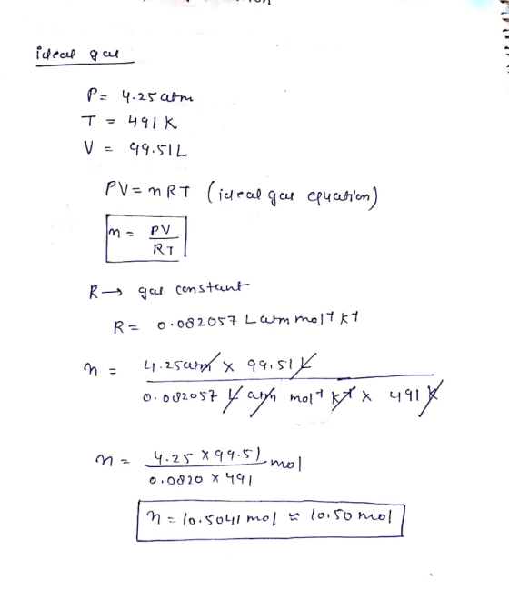1 ) ideal gal P = 4.25 atm T = 491k V = 49.512 PV=nRT (ideal gas equcation) R gas constant R = 0.082057 Larm molykt n= 4.250m