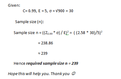 Given: C= 0.99, E =5, 0 = V900 = 30 Sample size (n): Sample size n=((20.99 * 0)/E)! = ((2.58 * 30)/5)2 = 238.86 239 Hence req