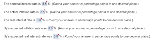 The nominal interest rate is 5.5%. (Round your answer in percentage points to one decimal place.) The actual inflation rate is 2.5%. (Round your answer in percentage points to one decimal place ) The real interest rate is 3.0%. (Round your answer in percentage points to one decimal place.) Hys expected inflation rate was 0.5%. (Round your answer in percentage points to one decimal place.) Hys expected real interest rate was 5.0%. (Round your answer in percentage points to one decimal place