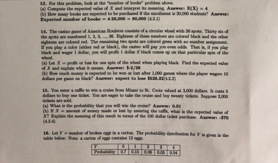 13. For this problem, look at the number of books problem above. (a) Compute the expected value of X and interpret its meaning. Answer: E(X)4 (b) How many books are expected to be purchased if the enrollment is 20,000 students? Answer: Expected number of books 4-20,000 80,000 (4.2.1) 14. The casino game of American Roulette consists of a circular wheel with 38 spots. Thirty six of the spots are numbered 1, 2, 3, ..., 36. Eighteen of these numbers are colored black and the other eighteen are colored red. The remaining two spots are colored green with no number assignment. If you play a color (either red or black), the casino will pay you even odds. That is, if you play black and wager 1 dollar, you will profit 1 dollar if black comes up on that particular spin of the wheel. (a) Let X- profit or loss for one spin of the wheel when playing black. Find the expected value of X and explain what it means. Answer: $-2/38 (b) How much money is expected to be won or lost after 1,000 games where the player wagers 10 dollars per game on black? Answer: expect to lose S526.32(4.2.2) 15. You enter a raffle to win a cruise from Miami to St. Croix valued at 3,000 dollars. It costs 5 dollars to buy one ticket. You are eager to take the cruise and buy twenty tickets. Suppose 2,000 tickets are sold. (a) What is the probability that you will win the cruise? Answer: 0.01 (b) If X amount of money made or lost by entering the raffle, what is the expected value of X1 Explain the meaning of this result in terms of the 100 dollar ticket purchase. Answer:-$70 (4.2.4) 16. Let Y number of broken eggs in a carton. The probability distribution for Y is given in the table below. Note: a carton of eggs contains 12 eggs. Probability 0.7 0.15 0.06 0.05 0.04
