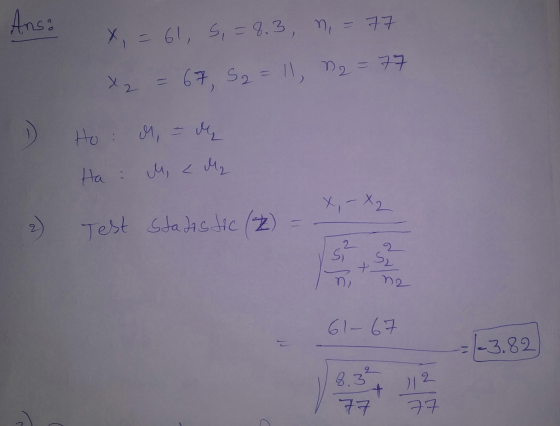 Ans: x = 61, 5, = 8.3, n = 77 x2 = 67, S2 = 11, n = 77 Ho: M, - de | رمل کے مال X, - X2 2) Test Statistic (2) = 61-67 -3.82 8