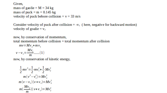 Given, mass of gaolie M- 34 kg mass of puck-m = 0.145 kg velocity of puck bebore collision v 33 m/s Consider velocity of puck after collision-vi (here, negative for backward motion) velocity of goalie v 2 now, by conservation of momentum total momentum before collision total momentum after collision Mv now, by conservation of kinetic energy, Mv