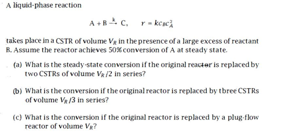 A liquid-phase reaction A + B C, p = kcbc takes place in a CSTR of volume VR in the presence of a large excess of reactant B.