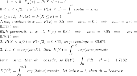 1. \ x\le 0 , \ F_{X}(x)=P(X\le x)=0 \\ 0<x<\pi/2 , \ \ F_{X}(x)=P(X\le x)=\int_{0}^{x}cost dt = sinx , \\ x\ge \pi/2 , \ \ F_{X}(x) = P(X\le x)=1 \\ Now,\ median\ is\ x\ s.t. \ F(x)=0.5 \implies\ sinx = 0.5 \implies\ x_{med}=\pi/6=0.5235\ sec \\ 65th\ percentile\ is\ x\ s.t. \ F(x)=0.65 \implies\ sinx=0.65 \implies\ x_{65}=0.7075\ sec \\ 2. \ P(X<\pi/3)=F(\pi/3) = 0.866, \ so\ percentage=86.6\% \\ 3. \ Let\ Y=exp(sinX) , \ then\ E(Y)=\int_{0}^{\pi/2}exp(sinx)cosx dx \\ let\ t=sinx, \ then\ dt=cosxdx, \ so\ E(Y)=\int_{0}^{1}e^{t}dt = e^{1}-1 = 1.7182 \\ E(Y^{2}) = \int_{0}^{\pi/2}exp{(2sinx)}cosxdx , \ let\ 2sinx=t, \ then\ dt=2cosxdx \\