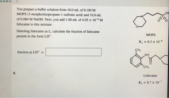 on 8 of 11 > 9-O You prepare a buffer solution from 10.0 mL of 0.100 M MOPS (3-morpholinopropane-1-sulfonic acid) and 10.0 mL