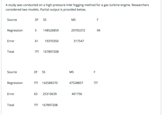 A study was conducted on a high-pressure inlet fogging method for a gas turbine engine. Researchers considered two models. Partial output is provided below. Source Df SS MS Regression 5 148526859 29705372 94 Error 61 19370350 317547 Total 167897208 Source Df SS MS Regressiorn 142586570 47528857 ? Error 63 25310639 401756 Total ? 167897208