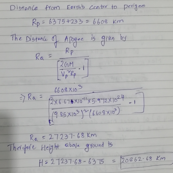 Distance from Earths center to perigee. Ro=6375+233 = 6608 km The Distance of Apogee is given by Ra= Rp 226M. => Ra= 6608810