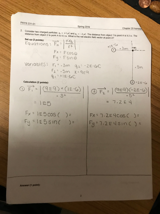 PHYS 231-01 Chapter 20 homewd 2. Consider two charged particles q1 distance from object 2 to point A is 0.5 m. What is the net electric field vector at point A? +1 μC and q2 -2 μο. The distance from object 1 to point A is 0.3 m. The Set up (2 points) Equations: FA: LD Fy FSine Variables 3m ,2 2E-C 5m Calculation (2 points): 。32 = 7.2E4 Answer (1 point)