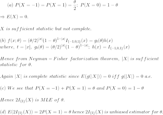 (a)~P(X=-1)=P(X=1)=\frac{\theta}{2};~P(X=0)=1-\theta\\\\ \Rightarrow E(X)=0.\\\\ X~is~sufficient~statistic~but~not~complete. \\\\(b)~f(x;\theta)=(\theta/2)^{|x|}(1-\theta)^{1-|x|}I_{\{-1,0,1\}}(x)=g_t(\theta)h(x)\\ where,~t=|x|,~g_t(\theta)=(\theta/2)^{|x|}(1-\theta)^{1-|x|};~h(x)=I_{\{-1,0,1\}}(x)\\\\ Hence~from~Neyman-Fisher~factorization~theorem,~|X|~is~sufficient\\ statistic~for~\theta.\\\\ Again~|X|~is~complete~statistic~since~E(g(|X|))=0~iff~g(|X|)=0~a.e.\\\\ (c)~We~see~that~P(X=-1)+P(X=1)=\theta~and~P(X=0)=1-\theta\\\\ Hence~2I_{\{1\}}(X)~is~MLE~of~\theta.\\\\ (d)~E(2I_{\{1\}}(X))=2P(X=1)=\theta~hence~2I_{\{1\}}(X)~is~unbiased~estimator~for~\theta.