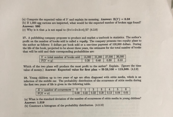 (a) Compute the expected value of Y and explain its meaning. Answer: E(Y) = 0.58 (b) If 1,000 egg cartons are inspected, what would be the expected number of broken eggs found? Answer: 580 (c) Why is it that u is not equal to (0+1+2+3+4)/5? (4.2.8) 17. A publishing company proposes to produce and market a textbook in statistics. The authors profit on the number of books sold is called a royalty. The company presents two royalty plans to the author as follows: 5 dollars per book sold or a one-time payment of 100,000 dollars. During the life of the book, projected to be about three years, the estimates for the total number of books that will be sold and their corresponding probabilities are: Y total number of books sold 15,000 21,000 27,000 36,000 0.20 0.40 0.30 0.10 Which of the two plans will produce the most profit to the author? Explain. (Ignore the time value of money.) Answer: Expected value for first plan $5-23,100 115,500. (4.2.9) 18. Young children up to two years of age are often diagnosed with otitis media, which is an infection of the middle ear. The probability distribution of the occurrence of otitis media during the first two years of life is given in the following table. X-number of occurrences | 0 1- 2 T 3 T 4 T 5 T 6 0.09 0.22 0.32 0.20 0.12 0.04 0.01 (a) What is the standard deviation of the number of occurrences of otitis media in young children? Answer: 1.319 (b) Construct a histogram of the probability distribution. (4.2.10)