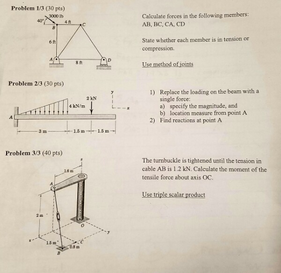 Problem 1/3 (30 pts) Calculatc forces in the following members: AB, BC, CA, CD 3000 lb 40 State whether each member is in tension or compression. 6 ft 8 ft Use method of joints Problem 2/3 (30 pts) ) Rieglac the loding on the beam with a 2 kN specify the magnitude, and b) 4 kN/m a) location measure from point A Find reactions at point A 2) 1.5 m + 1.5 m- Problem 3/3 (40 pts) The turnbuckle is tightened until the tension in cable AB is 1.2 kN. Calculate the moment of the tensile force about axis OC 16m Use triple scalar product 2 m 0.8 m