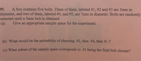 , A box contains five bolts. Three of them, labeled #1, #2 and #3 are 5mm in diameter, and two of them, labeled #4, and #5, are 7mm in diameter. Bolts are randomly selected until a 5mm bolt is obtained. (a) Give an appropriate sample space for the experiment. 9 (b) What would be the probability of choosing #5, then #4, then #1 ? (c) What subset of the sample space corresponds to #1 being the final bolt chosen?