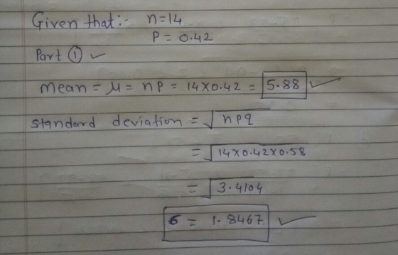Given that :- Part ① r n=14 P= 0.42 mean = = np = 1440.42 = Standard deviation = npq 1 14X0.42X0.58 = 3.4104 16 = 1.8467
