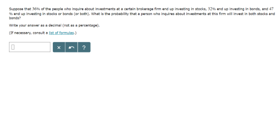 Suppose that 36% of the people who inquire about investments at a certain brokerage firm end up investing in stocks, 32% end up investing in bonds, and 47 % end up investing in stocks or bonds (or both), what is the probability that a person who inquires about investments at this firm will invest in both stocks and bonds? Write your answer as a decimal (not as a percentage). (If necessary, consult a list of formulas.)