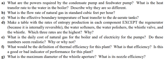a) What are the powers required by the condensate pump and feedwater pump? What is the heat transfer rate to the water in the boiler? Describe why they are so different. b) What is the flow rate of natural gas in standard cubic feet per hour! c) What is the effective boundary temperature of heat transfer to the de-aerate tanks? d) Make a table with the rates of entropy production in each component EXCEPT the regenerator (because it is internally reversible), the water softeners, the water polishers, the whistle valve, and e) What is the daily cost of natural gas for the boiler and of electricity for the pumps? Do these f) What would be the definition of thermal efficiency for this plant? What is that efficiency? Is this g) What is the maximum diameter of the whistle aperture? What is its nozzle efficiency? the whistle. Which three rates are the highest? Why? numbers seem realistic? Why or why not? a good or bad indicator of performance for this plant?