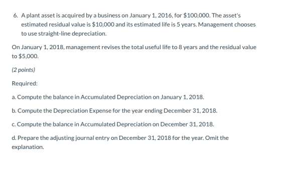 6. Aplant asset is acquired by a business on January 1, 2016, for $100,000. The assets estimated residual value is $10,000 a