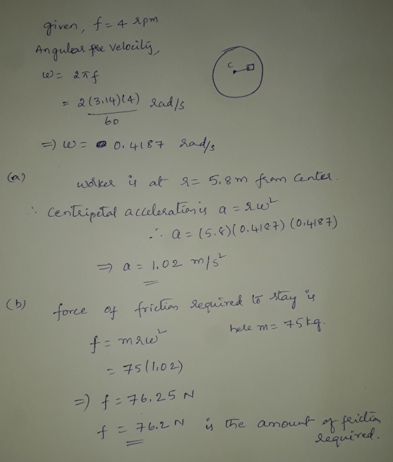 given, f= 4 rpm Angular the velocity, 10) = 2 л = 2(3, 14) (4) rad/s 60 =) = 0.4187 rad/s (a) worker is at &= 5.8m from Cente
