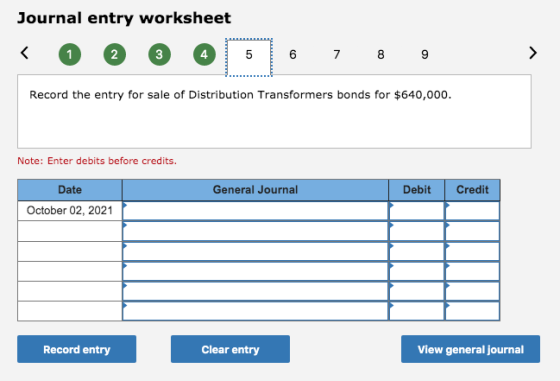 Journal entry worksheet < @ 1 @ @ @ 5 6 7 7 8 8 9 9 > Record the entry for sale of Distribution Transformers bonds for $640,0