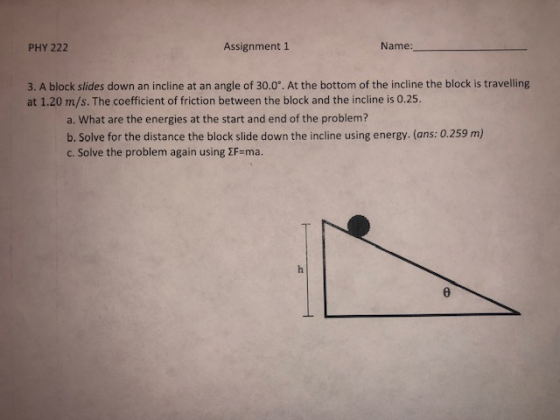 PHY 222 Assignment 1 Name 3. A block slides down an incline at an angle of 30.0°. At the bottom of the incline the block is travelling at 1.20 m/s. The coefficient of friction between the block and the incline is 0.25. a. What are the energies at the start and end of the problem b. Solve for the distance the block slide down the incline using energy. (ans: 0.259 m) c. Solve the problem again using 2F-ma.