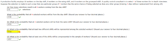 A production facility employs 10 workers on the day shift, 8 workers on the swing shift, and 6 workers on the graveyard shift.A uality control consultant is to select of these workers for in-depth interviews Suppose the selection is made in such a way that any particular group of 4 workers has the same chance of being selected as does any other group (drawing 4 slips without replacement from among 24). (a) How many selections result in all 4 workers coming from the day shift 210 selections What is the probability that all 4 selected workers will be from the day shift? (Round your answer to four decimal places.) 0198 (b) What is the probability that all 4 selected workers will be from the same shitt? (Round your answer to four decimal places.) 0278 (c) What is the probability that at least two different shifts will be represented among the selected workers? (Round your answer to four decimal places.) 0724 (d) what is the probability that at least one of the shifts will be unrepresented in the sample of workers? (Round your answer to four decimal places.) 5257