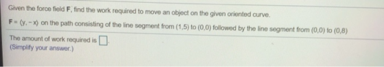 Given the force field F, find the work required to move an object on the given oriented curve. F = (y. - ) on the path consis