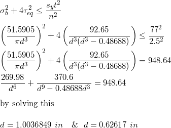 \small \\\\\sigma_b^2+4\tau_{eq}^2 \le \frac{s_yt^2}{n^2} \\\\\left (\frac{51.5905}{\pi d^3} \right )^2+4\left ( \frac{92.65}{d^3(d^3-0.48688)} \right ) \le \frac{77^2}{2.5^2} \\\\\left (\frac{51.5905}{\pi d^3} \right )^2+4\left ( \frac{92.65}{d^3(d^3-0.48688)} \right )=948.64 \\\\\frac{269.98}{d^6}+\frac{370.6}{d^9-0.48688d^3}=948.64 \\\\\text{by solving this } \\\\d=1.0036849 \ in \ \ \ \& \ \ d=0.62617 \ in
