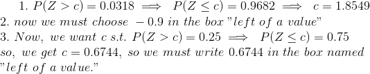1. \ P(Z>c)=0.0318 \implies\ P(Z\le c)=0.9682 \implies\ c=1.8549 \\ 2. \ now\ we\ must\ choose\ -0.9\ in\ the\ box\ "left\ of\ a\ value" \\ 3. \ Now, \ we\ want\ c\ s.t.\ P(Z>c)=0.25 \implies\ P(Z\le c) = 0.75 \\ so, \ we\ get\ c=0.6744, \ so\ we\ must\ write\ 0.6744\ in\ the\ box\ named\\ "left\ of\ a\ value."