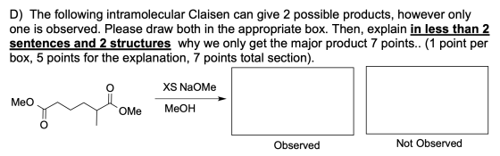 D) The following intramolecular Claisen can give 2 possible products, however only one is observed. Please draw both in the a